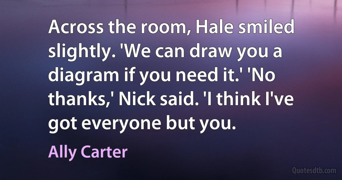 Across the room, Hale smiled slightly. 'We can draw you a diagram if you need it.' 'No thanks,' Nick said. 'I think I've got everyone but you. (Ally Carter)