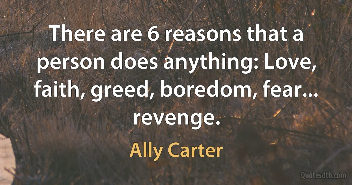 There are 6 reasons that a person does anything: Love, faith, greed, boredom, fear... revenge. (Ally Carter)