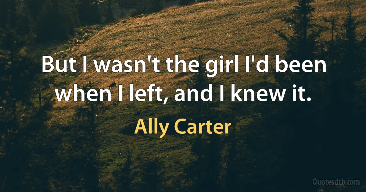 But I wasn't the girl I'd been when I left, and I knew it. (Ally Carter)