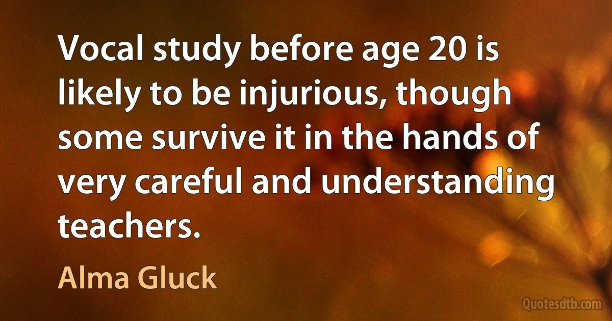 Vocal study before age 20 is likely to be injurious, though some survive it in the hands of very careful and understanding teachers. (Alma Gluck)