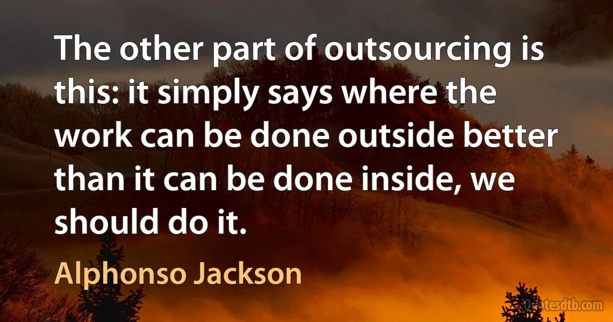 The other part of outsourcing is this: it simply says where the work can be done outside better than it can be done inside, we should do it. (Alphonso Jackson)