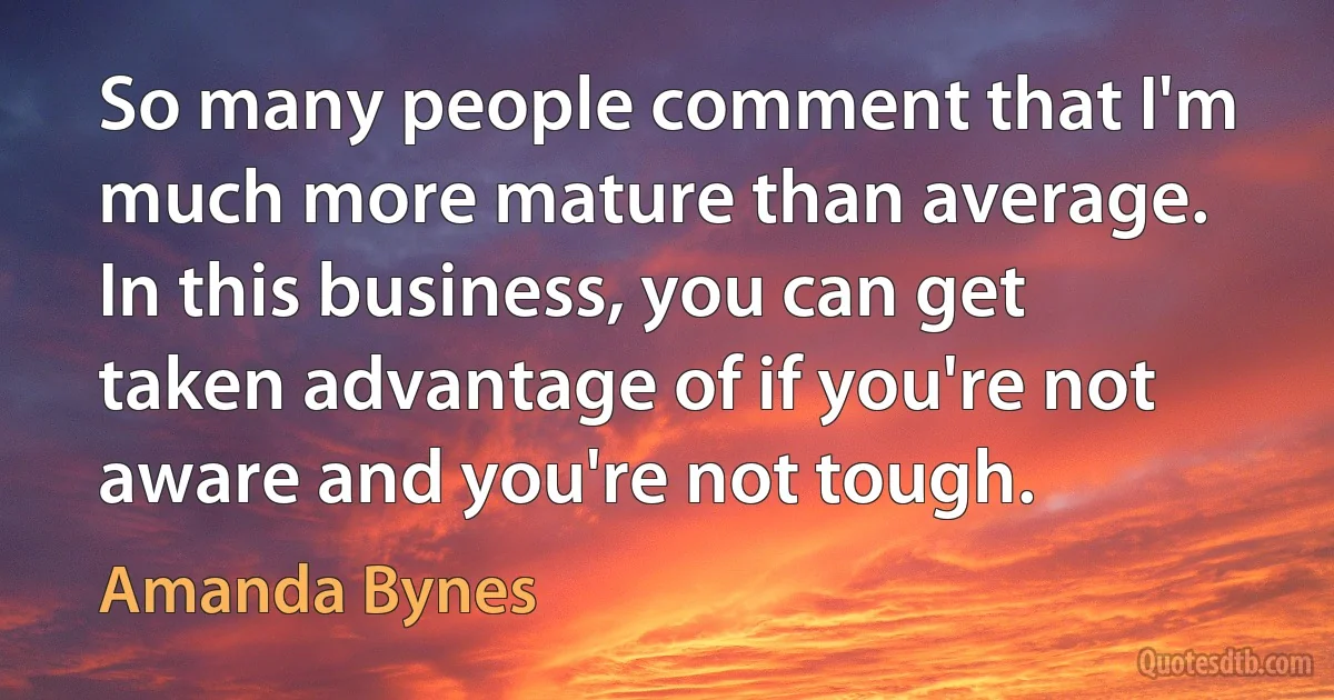 So many people comment that I'm much more mature than average. In this business, you can get taken advantage of if you're not aware and you're not tough. (Amanda Bynes)