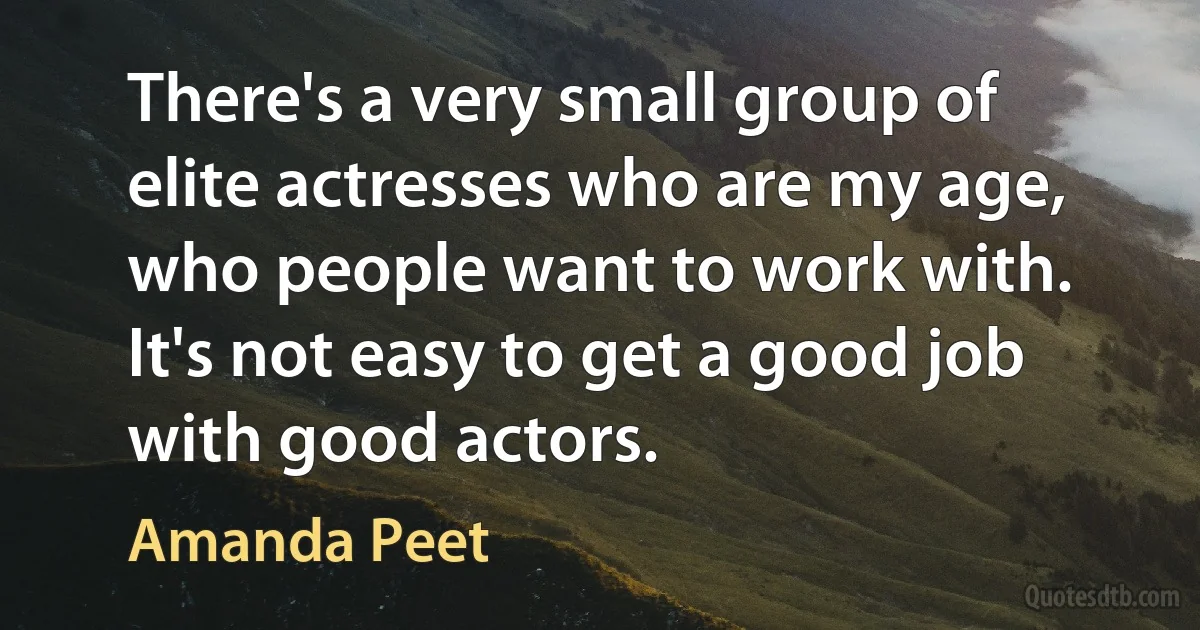 There's a very small group of elite actresses who are my age, who people want to work with. It's not easy to get a good job with good actors. (Amanda Peet)