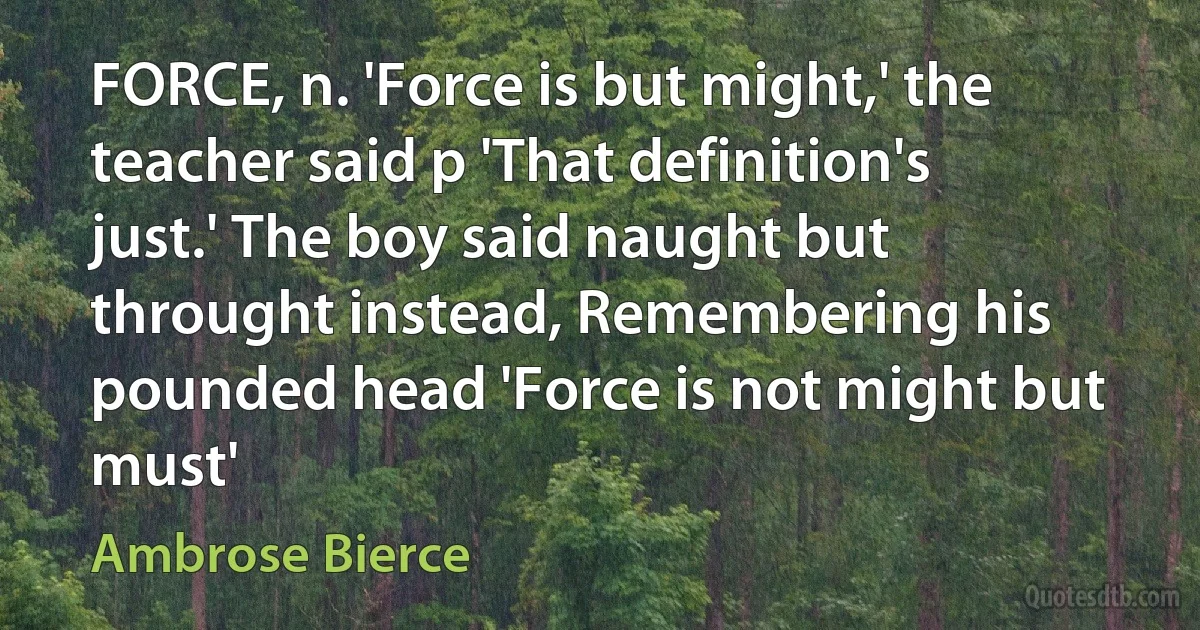 FORCE, n. 'Force is but might,' the teacher said p 'That definition's just.' The boy said naught but throught instead, Remembering his pounded head 'Force is not might but must' (Ambrose Bierce)