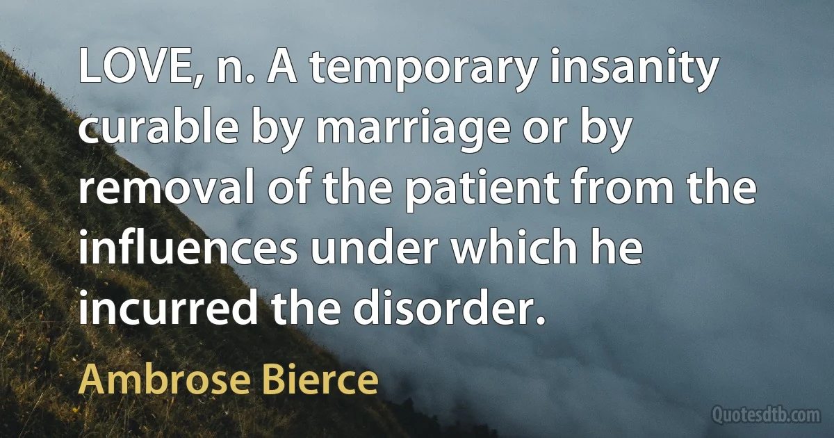 LOVE, n. A temporary insanity curable by marriage or by removal of the patient from the influences under which he incurred the disorder. (Ambrose Bierce)