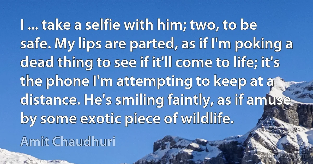 I ... take a selfie with him; two, to be safe. My lips are parted, as if I'm poking a dead thing to see if it'll come to life; it's the phone I'm attempting to keep at a distance. He's smiling faintly, as if amuse by some exotic piece of wildlife. (Amit Chaudhuri)