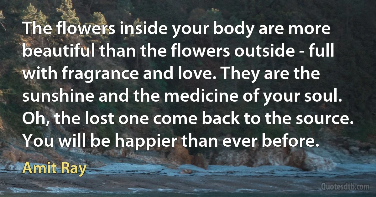 The flowers inside your body are more beautiful than the flowers outside - full with fragrance and love. They are the sunshine and the medicine of your soul. Oh, the lost one come back to the source. You will be happier than ever before. (Amit Ray)