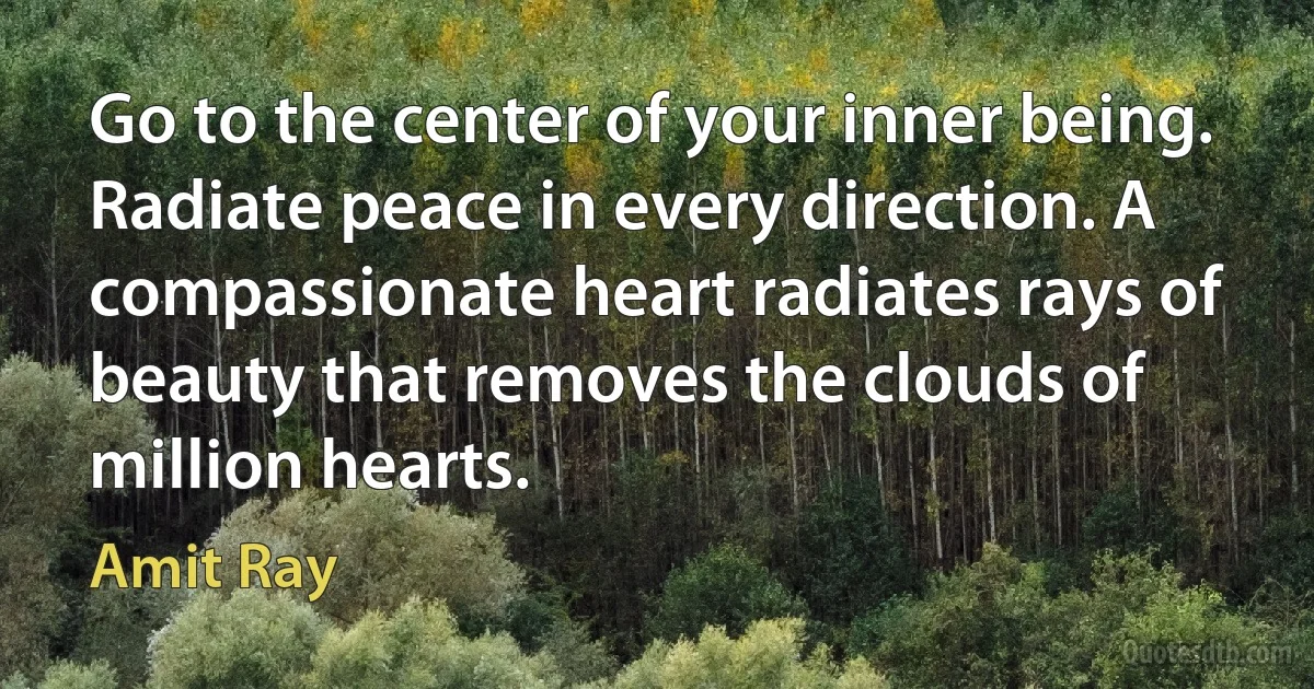 Go to the center of your inner being. Radiate peace in every direction. A compassionate heart radiates rays of beauty that removes the clouds of million hearts. (Amit Ray)