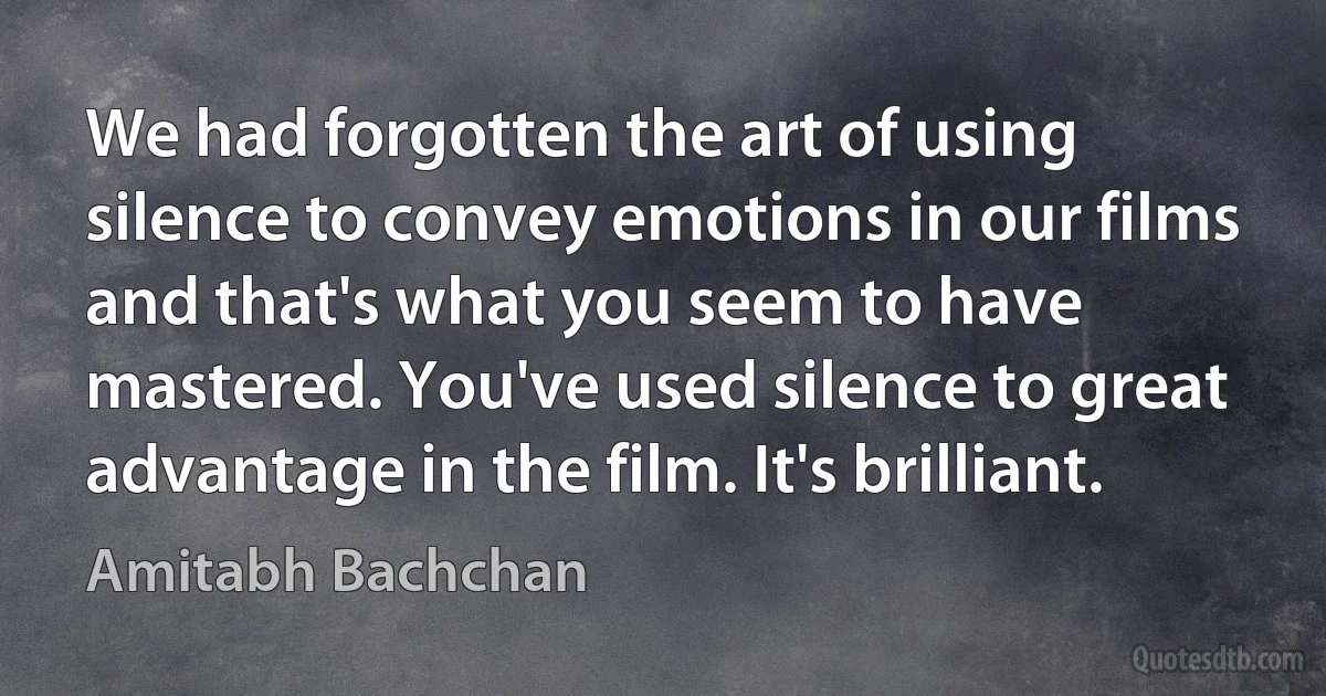 We had forgotten the art of using silence to convey emotions in our films and that's what you seem to have mastered. You've used silence to great advantage in the film. It's brilliant. (Amitabh Bachchan)