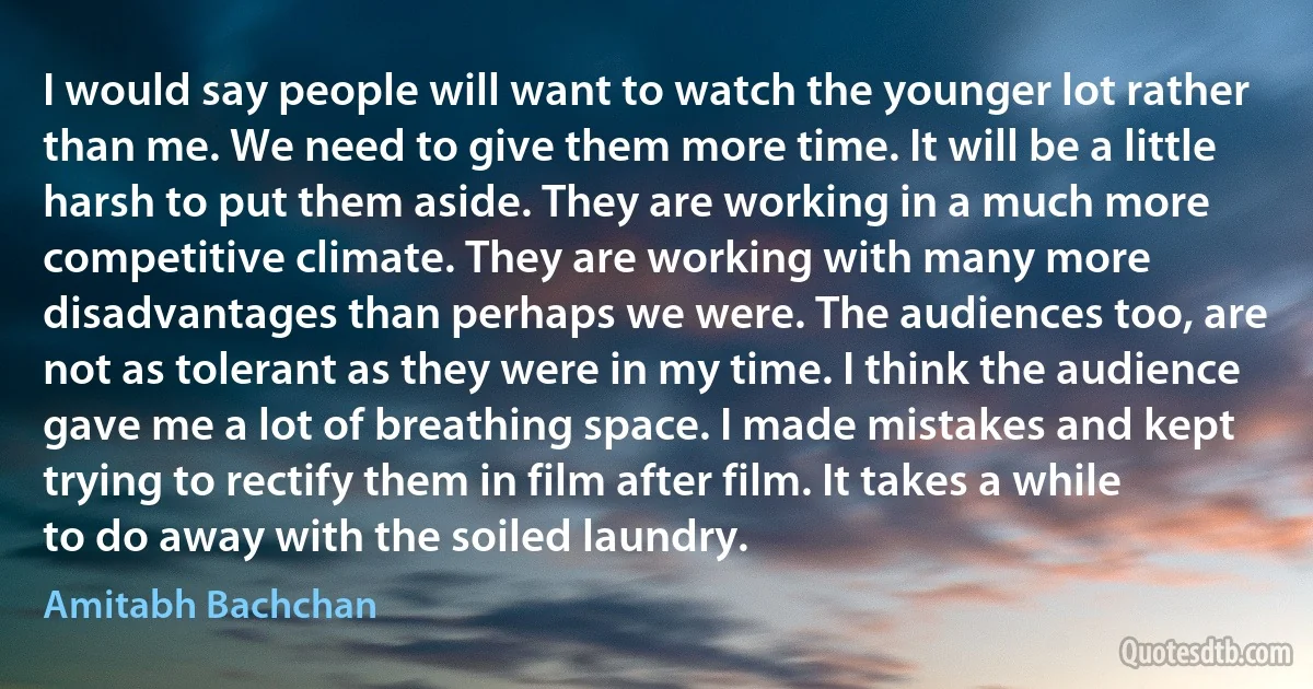 I would say people will want to watch the younger lot rather than me. We need to give them more time. It will be a little harsh to put them aside. They are working in a much more competitive climate. They are working with many more disadvantages than perhaps we were. The audiences too, are not as tolerant as they were in my time. I think the audience gave me a lot of breathing space. I made mistakes and kept trying to rectify them in film after film. It takes a while to do away with the soiled laundry. (Amitabh Bachchan)