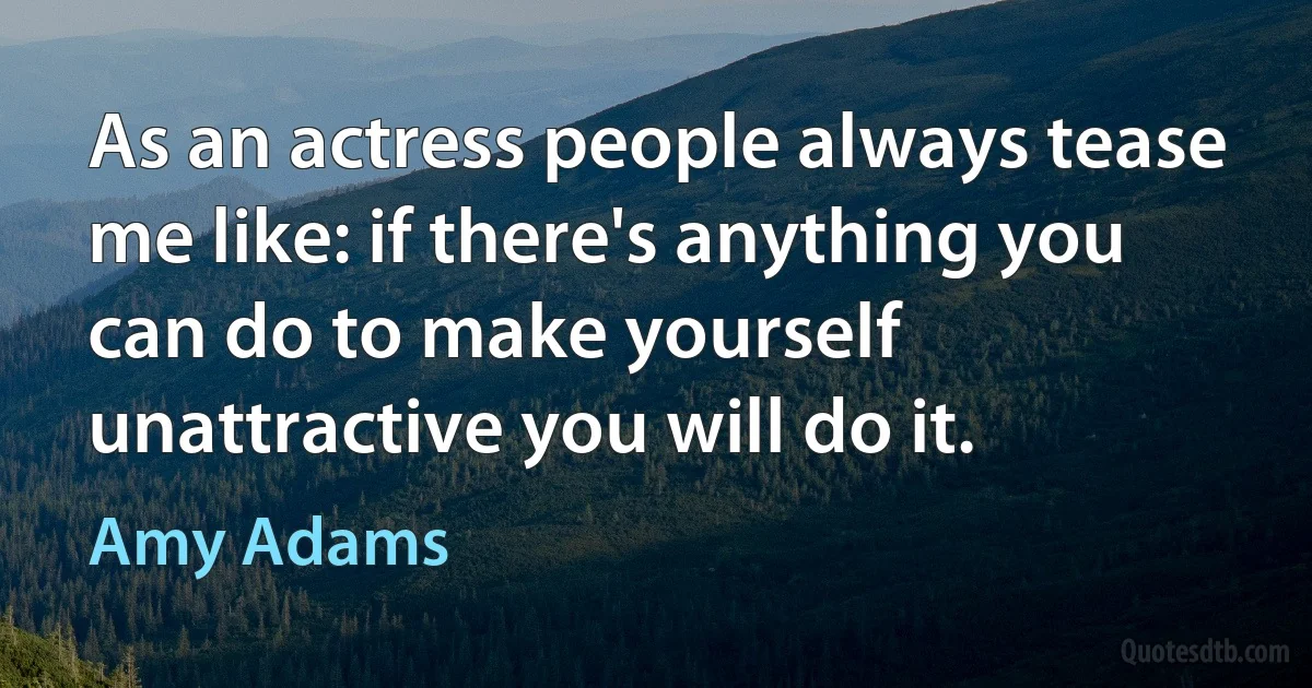 As an actress people always tease me like: if there's anything you can do to make yourself unattractive you will do it. (Amy Adams)