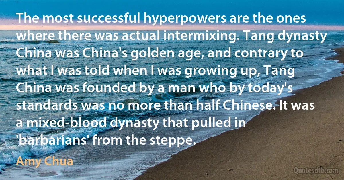 The most successful hyperpowers are the ones where there was actual intermixing. Tang dynasty China was China's golden age, and contrary to what I was told when I was growing up, Tang China was founded by a man who by today's standards was no more than half Chinese. It was a mixed-blood dynasty that pulled in 'barbarians' from the steppe. (Amy Chua)