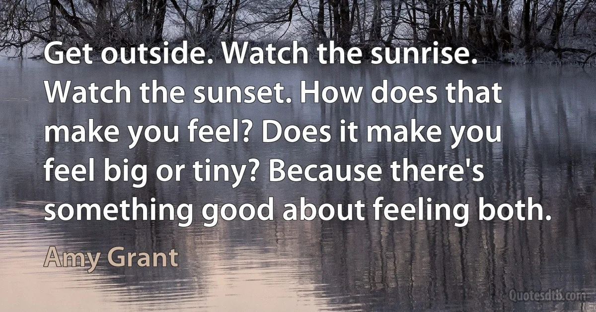 Get outside. Watch the sunrise. Watch the sunset. How does that make you feel? Does it make you feel big or tiny? Because there's something good about feeling both. (Amy Grant)