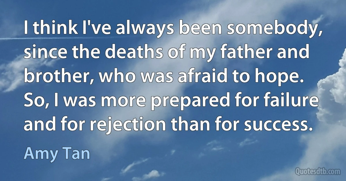 I think I've always been somebody, since the deaths of my father and brother, who was afraid to hope. So, I was more prepared for failure and for rejection than for success. (Amy Tan)