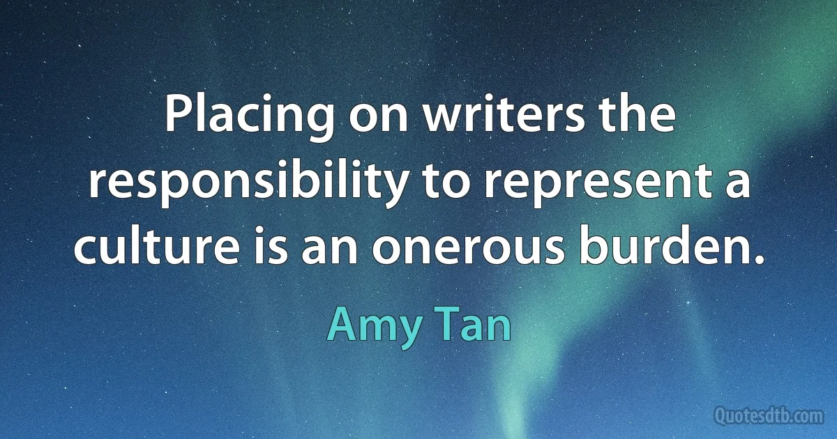 Placing on writers the responsibility to represent a culture is an onerous burden. (Amy Tan)