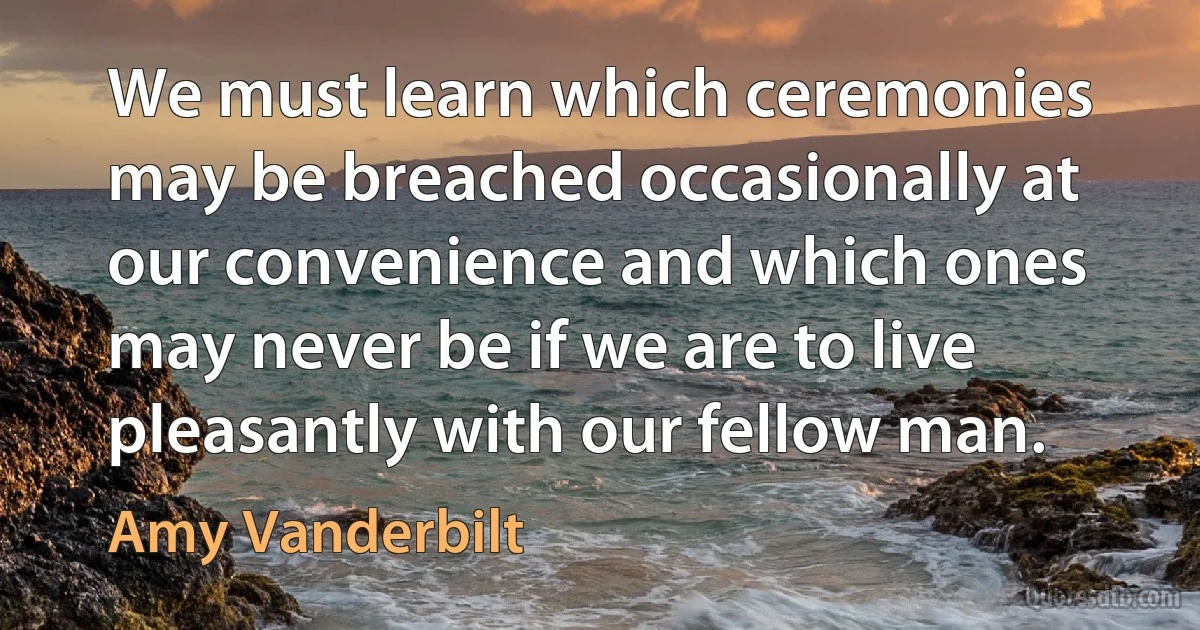 We must learn which ceremonies may be breached occasionally at our convenience and which ones may never be if we are to live pleasantly with our fellow man. (Amy Vanderbilt)