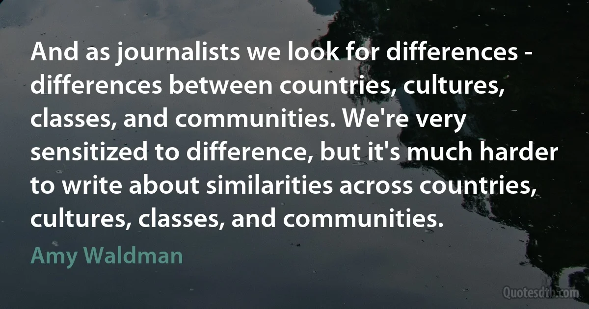 And as journalists we look for differences - differences between countries, cultures, classes, and communities. We're very sensitized to difference, but it's much harder to write about similarities across countries, cultures, classes, and communities. (Amy Waldman)