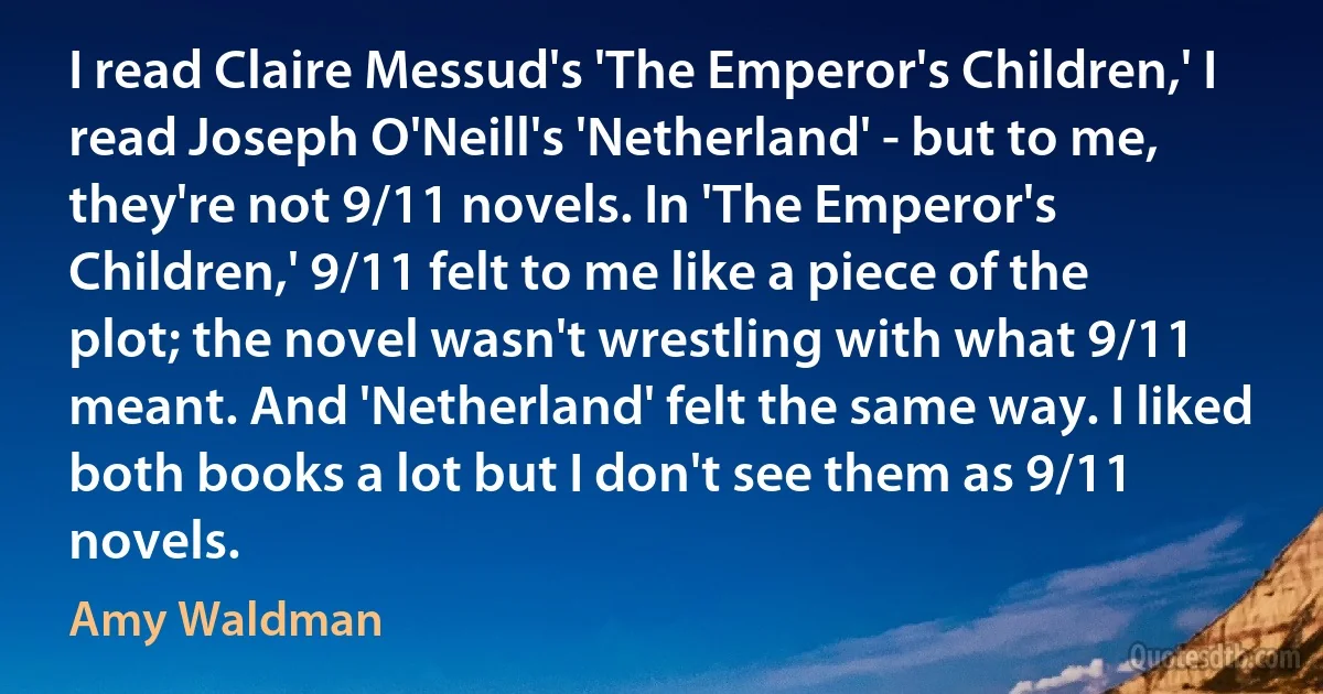 I read Claire Messud's 'The Emperor's Children,' I read Joseph O'Neill's 'Netherland' - but to me, they're not 9/11 novels. In 'The Emperor's Children,' 9/11 felt to me like a piece of the plot; the novel wasn't wrestling with what 9/11 meant. And 'Netherland' felt the same way. I liked both books a lot but I don't see them as 9/11 novels. (Amy Waldman)