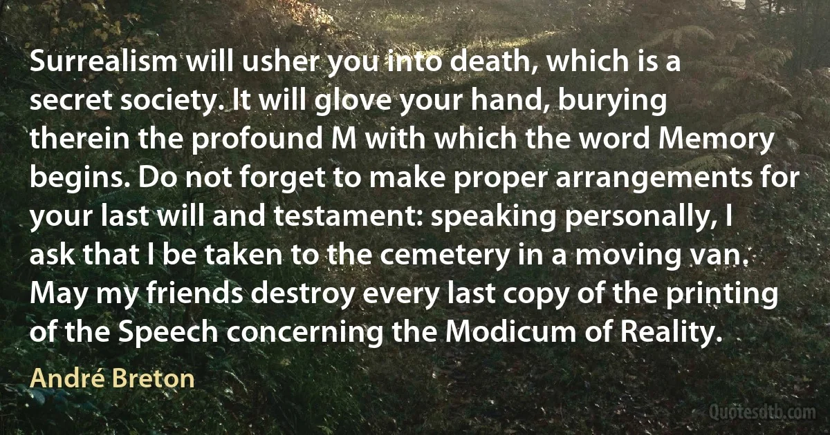 Surrealism will usher you into death, which is a secret society. It will glove your hand, burying therein the profound M with which the word Memory begins. Do not forget to make proper arrangements for your last will and testament: speaking personally, I ask that I be taken to the cemetery in a moving van. May my friends destroy every last copy of the printing of the Speech concerning the Modicum of Reality. (André Breton)