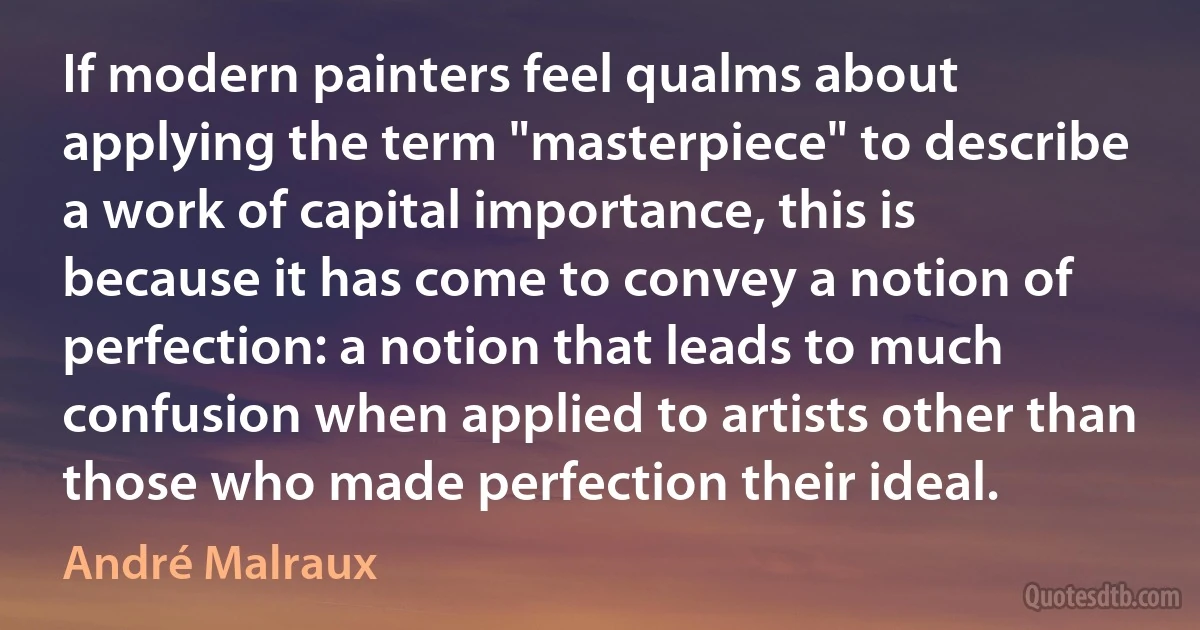 If modern painters feel qualms about applying the term "masterpiece" to describe a work of capital importance, this is because it has come to convey a notion of perfection: a notion that leads to much confusion when applied to artists other than those who made perfection their ideal. (André Malraux)