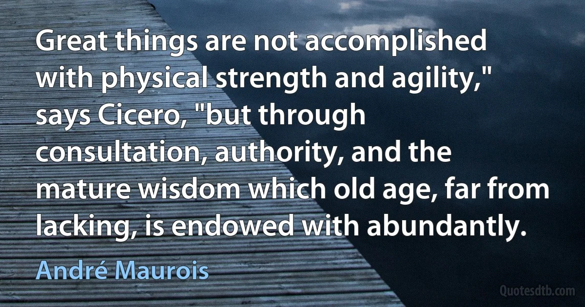 Great things are not accomplished with physical strength and agility," says Cicero, "but through consultation, authority, and the mature wisdom which old age, far from lacking, is endowed with abundantly. (André Maurois)