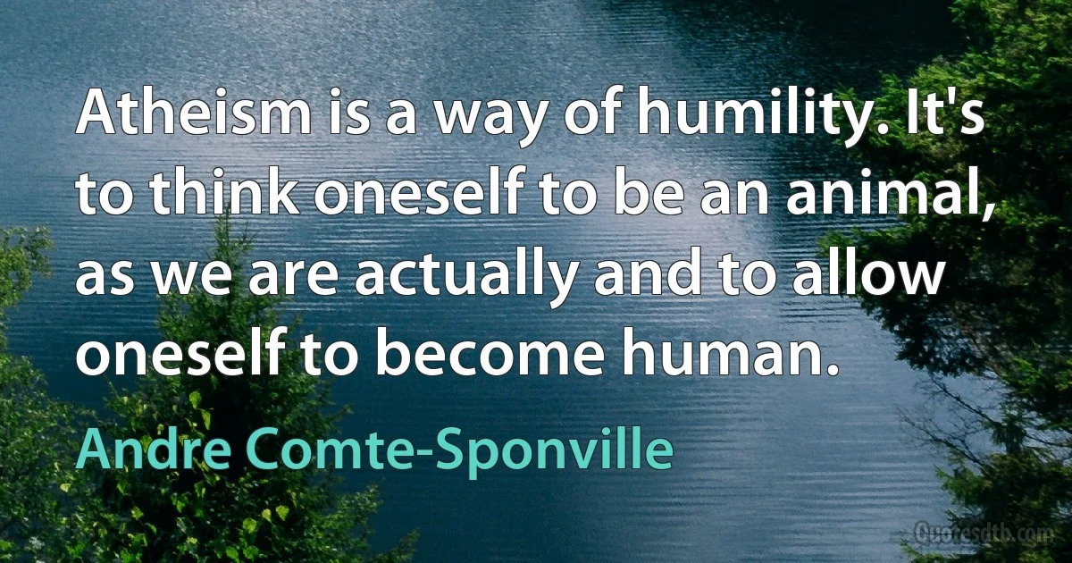 Atheism is a way of humility. It's to think oneself to be an animal, as we are actually and to allow oneself to become human. (Andre Comte-Sponville)