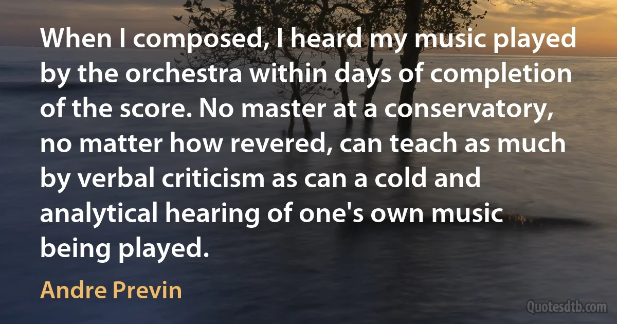 When I composed, I heard my music played by the orchestra within days of completion of the score. No master at a conservatory, no matter how revered, can teach as much by verbal criticism as can a cold and analytical hearing of one's own music being played. (Andre Previn)