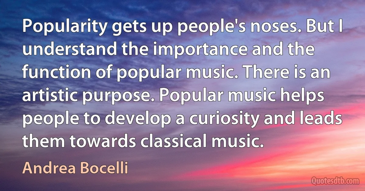 Popularity gets up people's noses. But I understand the importance and the function of popular music. There is an artistic purpose. Popular music helps people to develop a curiosity and leads them towards classical music. (Andrea Bocelli)