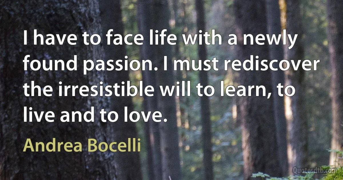 I have to face life with a newly found passion. I must rediscover the irresistible will to learn, to live and to love. (Andrea Bocelli)