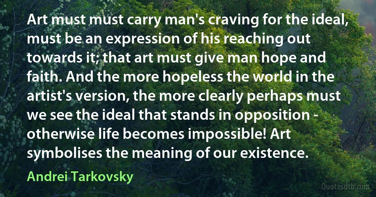 Art must must carry man's craving for the ideal, must be an expression of his reaching out towards it; that art must give man hope and faith. And the more hopeless the world in the artist's version, the more clearly perhaps must we see the ideal that stands in opposition - otherwise life becomes impossible! Art symbolises the meaning of our existence. (Andrei Tarkovsky)