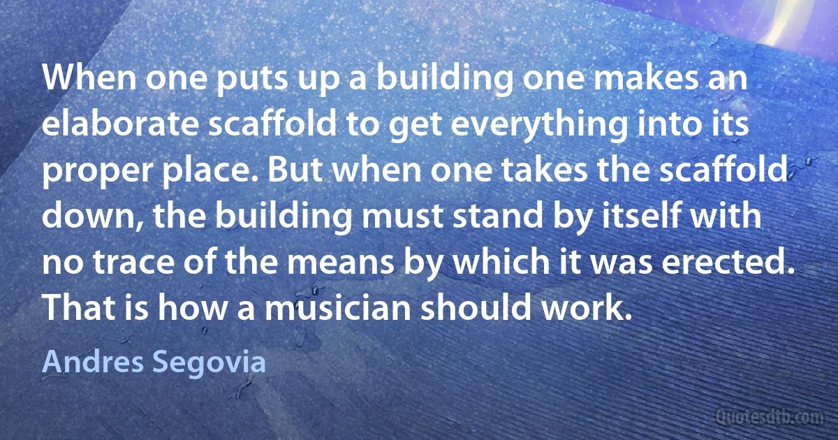 When one puts up a building one makes an elaborate scaffold to get everything into its proper place. But when one takes the scaffold down, the building must stand by itself with no trace of the means by which it was erected. That is how a musician should work. (Andres Segovia)