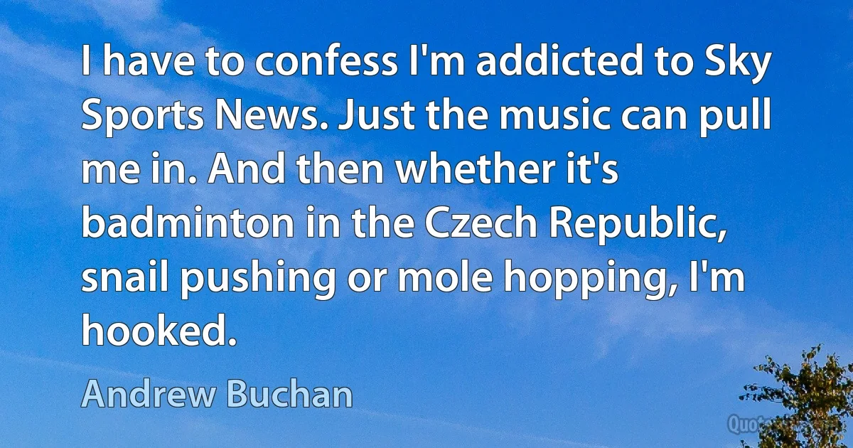 I have to confess I'm addicted to Sky Sports News. Just the music can pull me in. And then whether it's badminton in the Czech Republic, snail pushing or mole hopping, I'm hooked. (Andrew Buchan)