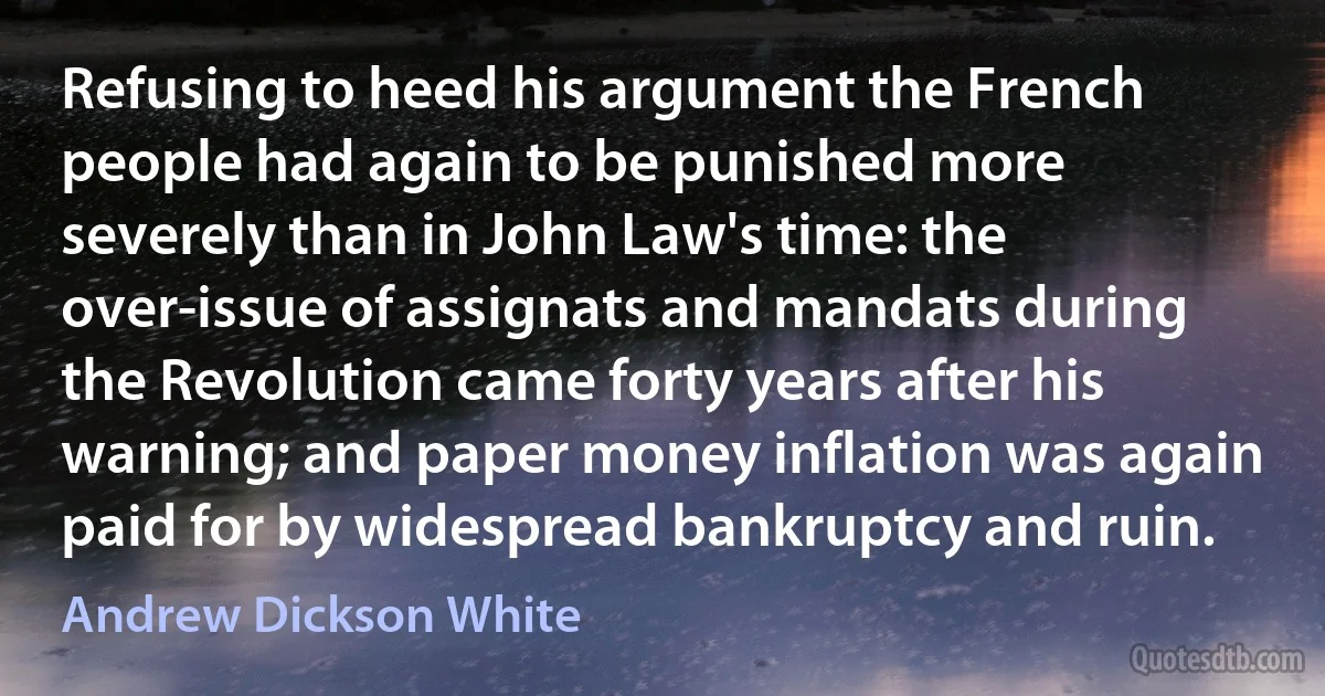 Refusing to heed his argument the French people had again to be punished more severely than in John Law's time: the over-issue of assignats and mandats during the Revolution came forty years after his warning; and paper money inflation was again paid for by widespread bankruptcy and ruin. (Andrew Dickson White)