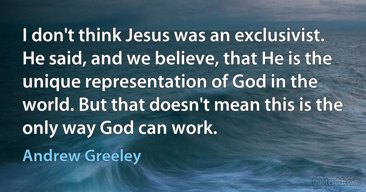 I don't think Jesus was an exclusivist. He said, and we believe, that He is the unique representation of God in the world. But that doesn't mean this is the only way God can work. (Andrew Greeley)