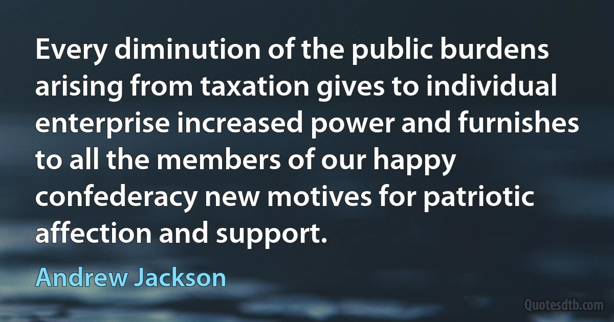 Every diminution of the public burdens arising from taxation gives to individual enterprise increased power and furnishes to all the members of our happy confederacy new motives for patriotic affection and support. (Andrew Jackson)