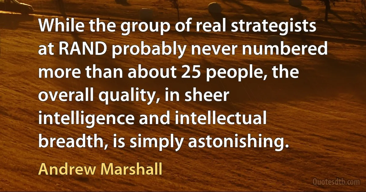 While the group of real strategists at RAND probably never numbered more than about 25 people, the overall quality, in sheer intelligence and intellectual breadth, is simply astonishing. (Andrew Marshall)