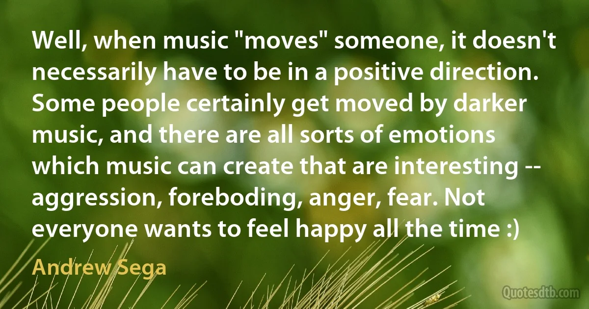 Well, when music "moves" someone, it doesn't necessarily have to be in a positive direction. Some people certainly get moved by darker music, and there are all sorts of emotions which music can create that are interesting -- aggression, foreboding, anger, fear. Not everyone wants to feel happy all the time :) (Andrew Sega)