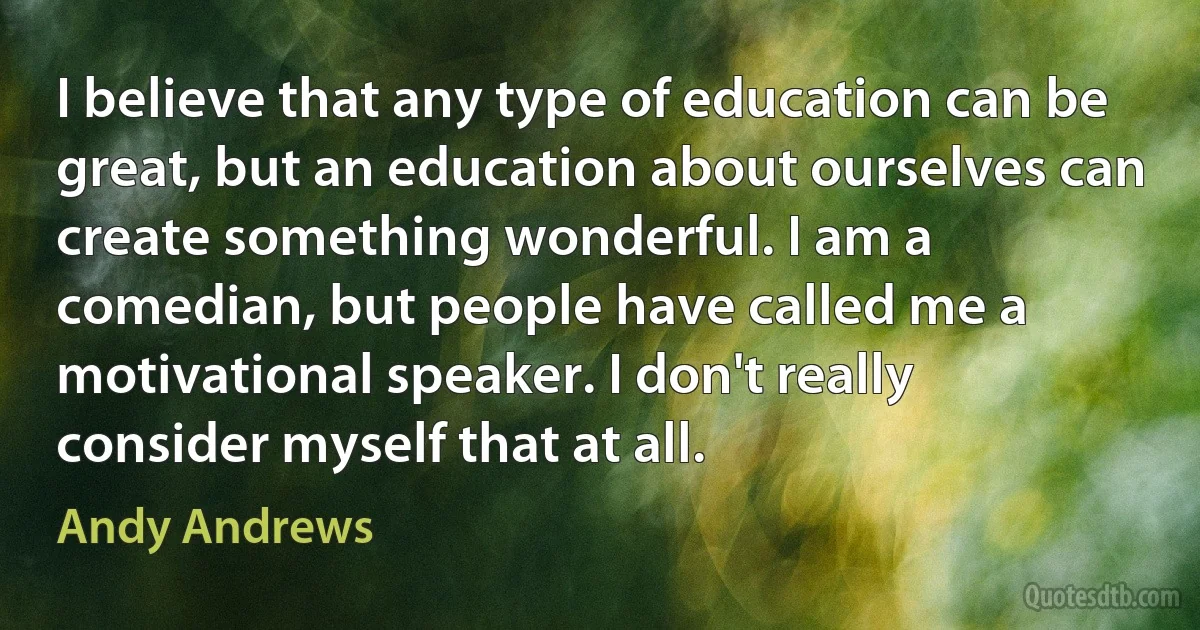 I believe that any type of education can be great, but an education about ourselves can create something wonderful. I am a comedian, but people have called me a motivational speaker. I don't really consider myself that at all. (Andy Andrews)