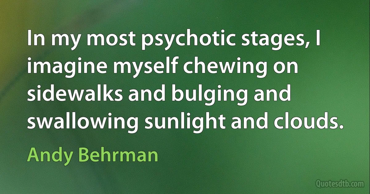 In my most psychotic stages, I imagine myself chewing on sidewalks and bulging and swallowing sunlight and clouds. (Andy Behrman)