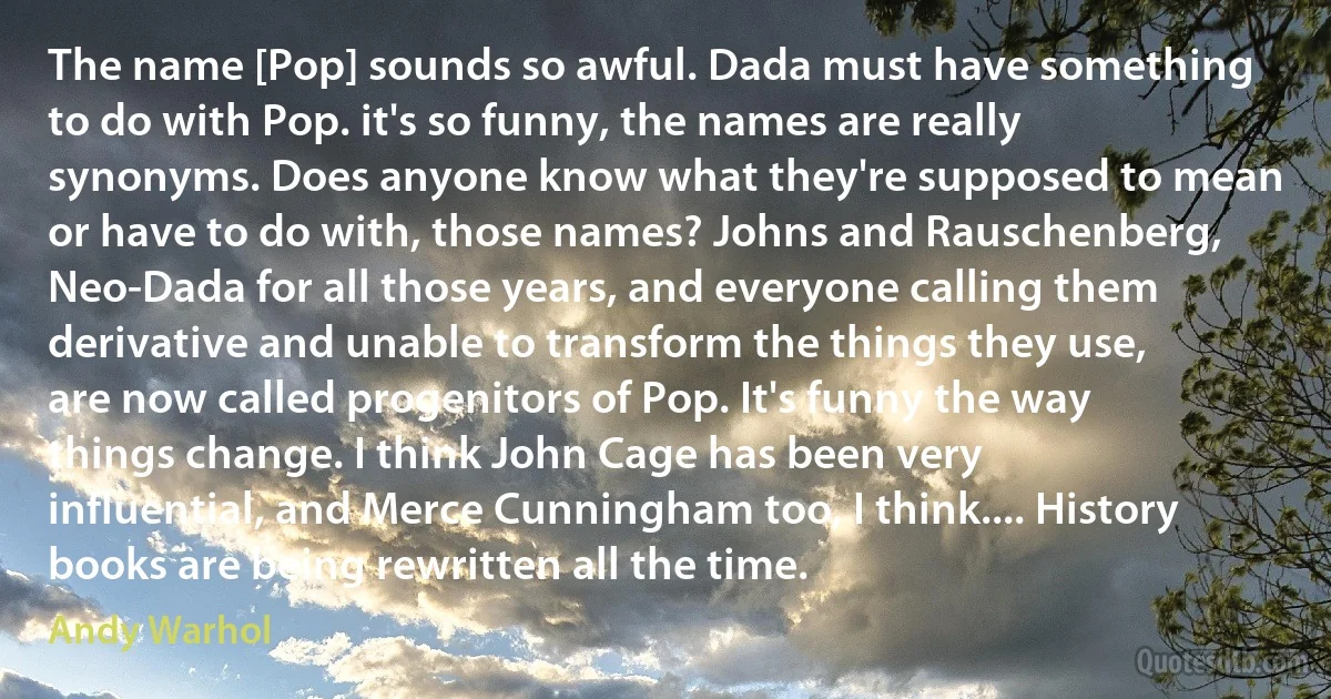 The name [Pop] sounds so awful. Dada must have something to do with Pop. it's so funny, the names are really synonyms. Does anyone know what they're supposed to mean or have to do with, those names? Johns and Rauschenberg, Neo-Dada for all those years, and everyone calling them derivative and unable to transform the things they use, are now called progenitors of Pop. It's funny the way things change. I think John Cage has been very influential, and Merce Cunningham too, I think.... History books are being rewritten all the time. (Andy Warhol)