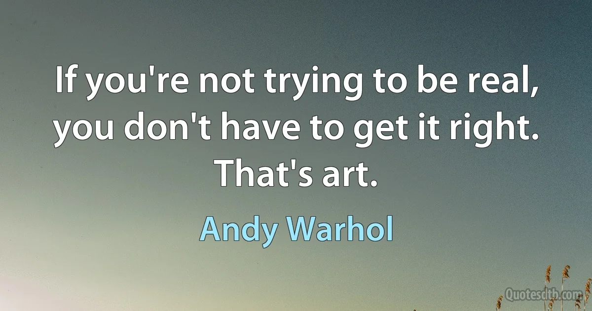 If you're not trying to be real, you don't have to get it right. That's art. (Andy Warhol)