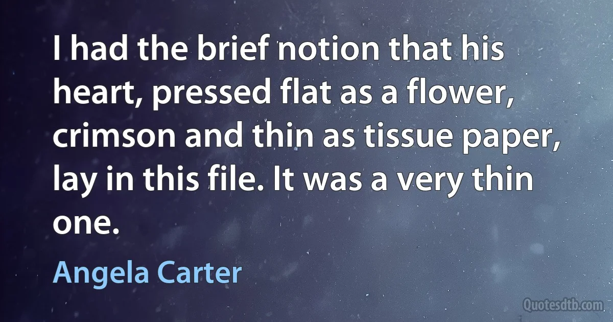 I had the brief notion that his heart, pressed flat as a flower, crimson and thin as tissue paper, lay in this file. It was a very thin one. (Angela Carter)