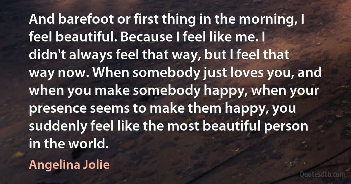 And barefoot or first thing in the morning, I feel beautiful. Because I feel like me. I didn't always feel that way, but I feel that way now. When somebody just loves you, and when you make somebody happy, when your presence seems to make them happy, you suddenly feel like the most beautiful person in the world. (Angelina Jolie)