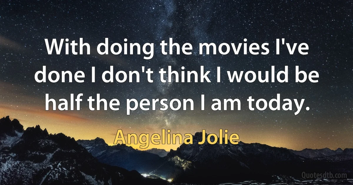 With doing the movies I've done I don't think I would be half the person I am today. (Angelina Jolie)