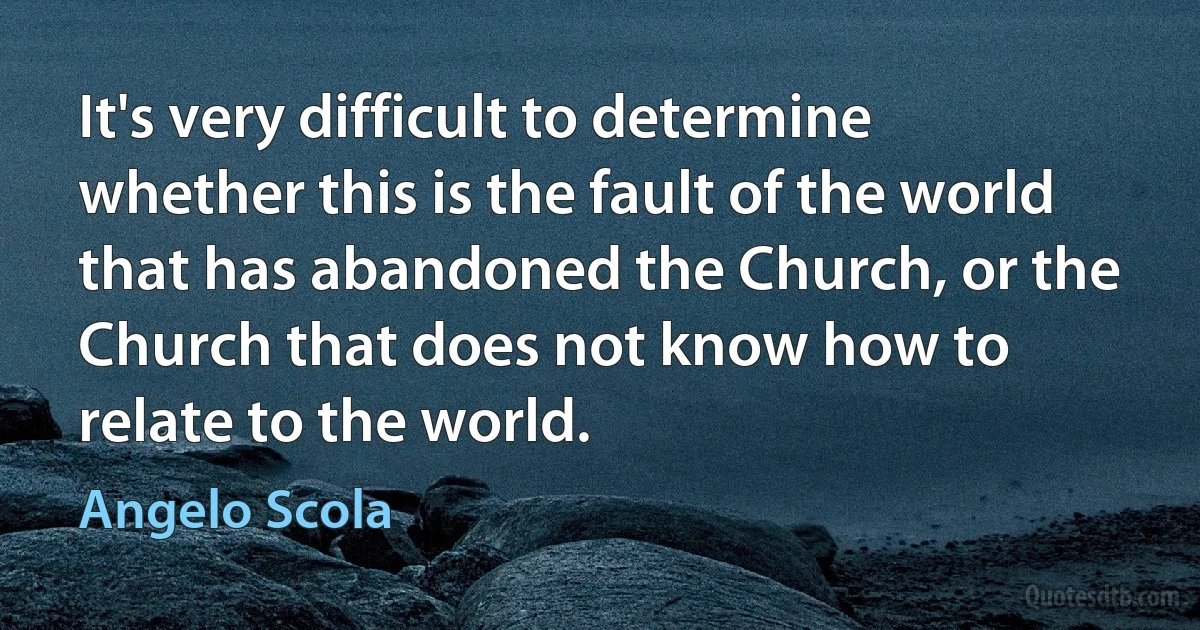 It's very difficult to determine whether this is the fault of the world that has abandoned the Church, or the Church that does not know how to relate to the world. (Angelo Scola)