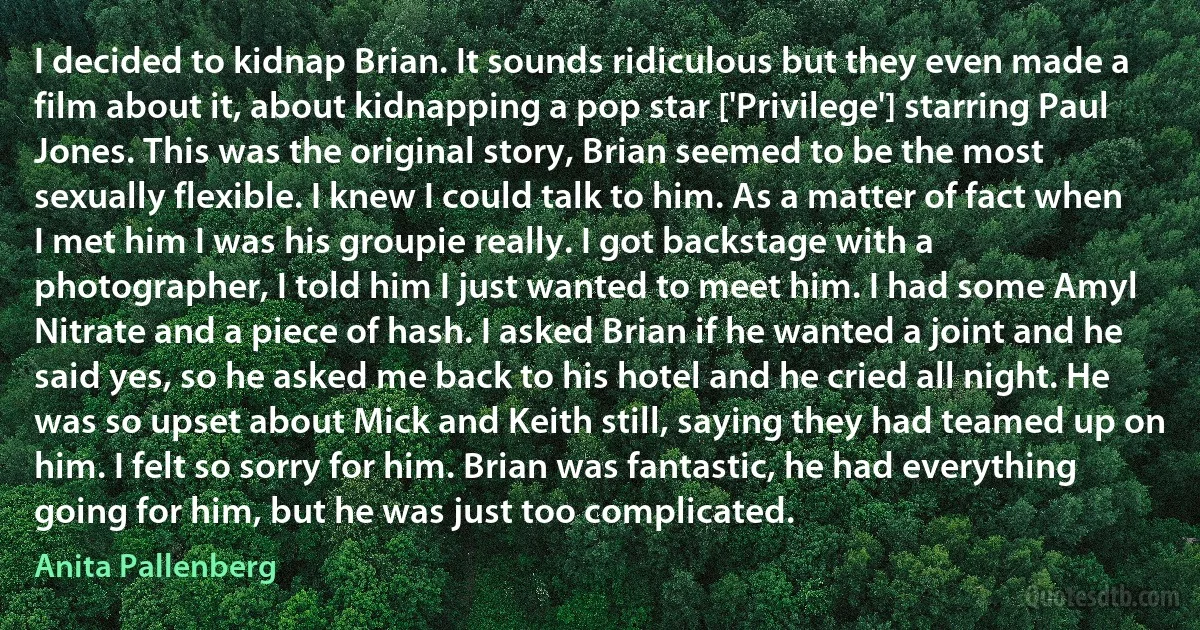 I decided to kidnap Brian. It sounds ridiculous but they even made a film about it, about kidnapping a pop star ['Privilege'] starring Paul Jones. This was the original story, Brian seemed to be the most sexually flexible. I knew I could talk to him. As a matter of fact when I met him I was his groupie really. I got backstage with a photographer, I told him I just wanted to meet him. I had some Amyl Nitrate and a piece of hash. I asked Brian if he wanted a joint and he said yes, so he asked me back to his hotel and he cried all night. He was so upset about Mick and Keith still, saying they had teamed up on him. I felt so sorry for him. Brian was fantastic, he had everything going for him, but he was just too complicated. (Anita Pallenberg)