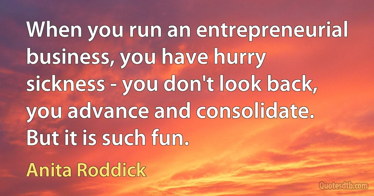 When you run an entrepreneurial business, you have hurry sickness - you don't look back, you advance and consolidate. But it is such fun. (Anita Roddick)