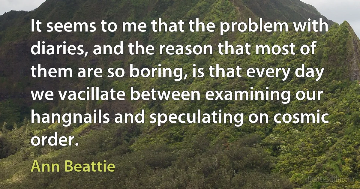 It seems to me that the problem with diaries, and the reason that most of them are so boring, is that every day we vacillate between examining our hangnails and speculating on cosmic order. (Ann Beattie)