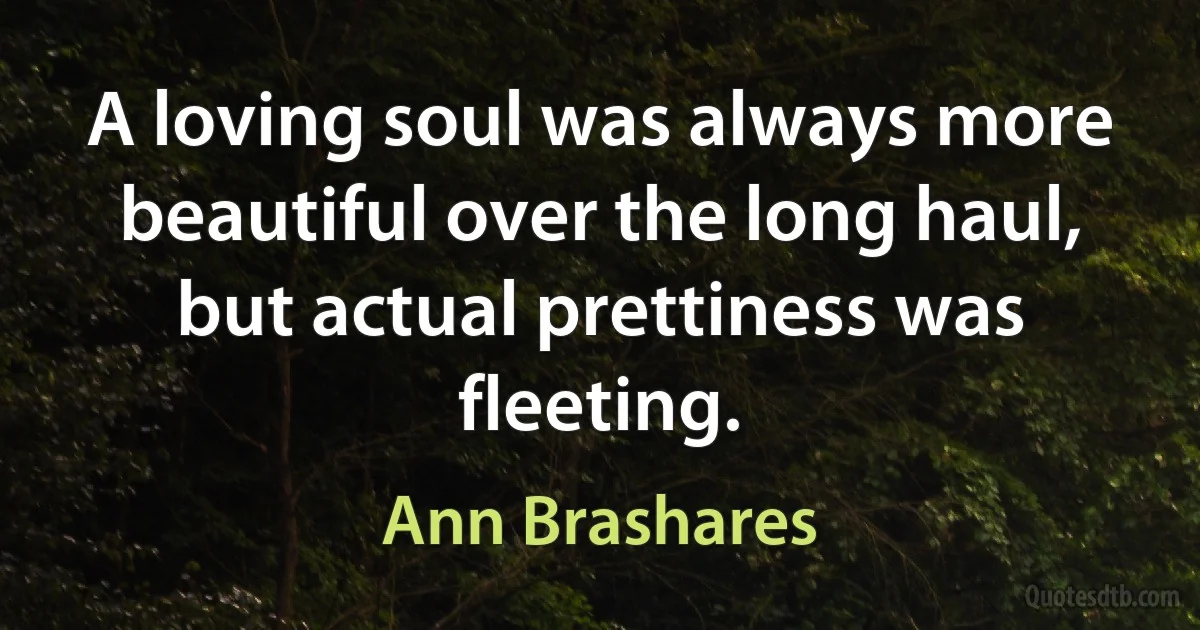 A loving soul was always more beautiful over the long haul, but actual prettiness was fleeting. (Ann Brashares)