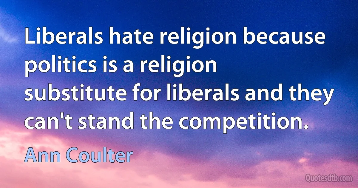 Liberals hate religion because politics is a religion substitute for liberals and they can't stand the competition. (Ann Coulter)